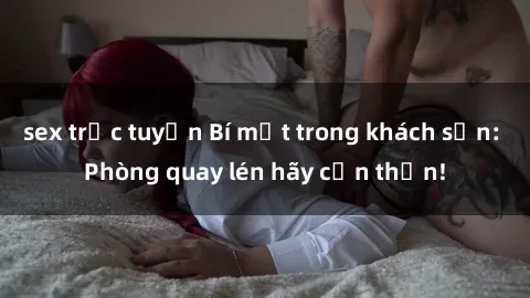 sex trực tuyến Bí mật trong khách sạn: Phòng quay lén hãy cẩn thận!