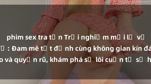 phim sex tra tấn Trải nghiệm mới lạ với sex phòng thay đồ: Đam mê tột đỉnh cùng không gian kín đáo và quyến rũ, khám phá sự lôi cuốn từ sự hấp dẫn của nơi này.