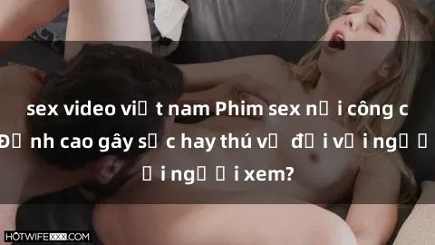 sex video việt nam Phim sex nơi công cộng: Đỉnh cao gây sốc hay thú vị đối với người xem?