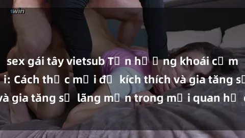 sex gái tây vietsub Tận hưởng khoái cảm với sex ngoài trời: Cách thức mới để kích thích và gia tăng sự lãng mạn trong mối quan hệ của bạn!
