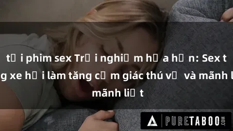 tải phim sex Trải nghiệm hứa hẹn: Sex trong xe hơi làm tăng cảm giác thú vị và mãnh liệt