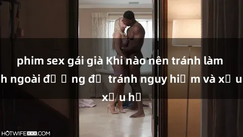 phim sex gái già Khi nào nên tránh làm tình ngoài đường để tránh nguy hiểm và xấu hổ
