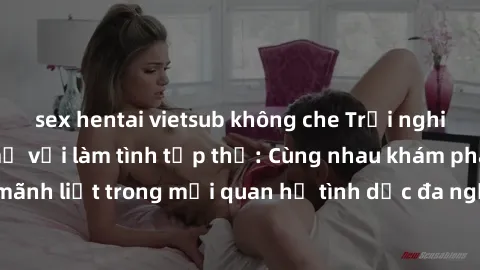 sex hentai vietsub không che Trải nghiệm cảm xúc mới mẻ với làm tình tập thể: Cùng nhau khám phá niềm vui và sự mãnh liệt trong mối quan hệ tình dục đa người. Hãy thử ngay để biết cảm giác thú vị này!