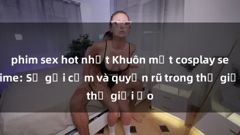 phim sex hot nhất Khuôn mặt cosplay sex anime: Sự gợi cảm và quyến rũ trong thế giới ảo