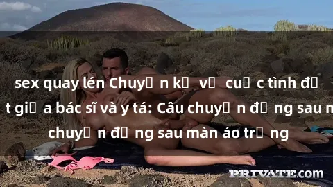 sex quay lén Chuyện kể về cuộc tình đầy nhiệt huyết giữa bác sĩ và y tá: Câu chuyện đằng sau màn áo trắng