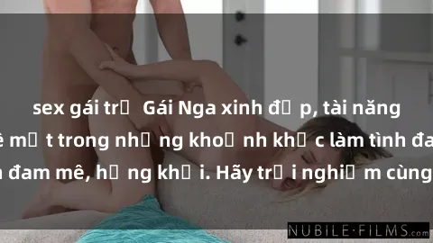 sex gái trẻ Gái Nga xinh đẹp, tài năng khiến bạn phải mê mệt trong những khoảnh khắc làm tình đam mê, hứng khởi. Hãy trải nghiệm cùng họ ngay hôm nay!