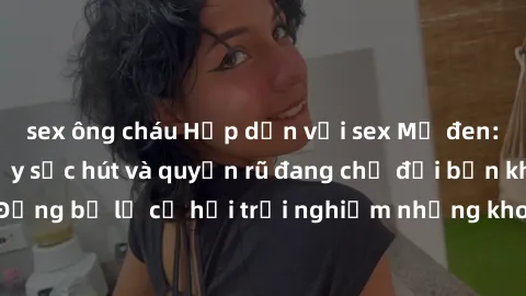sex ông cháu Hấp dẫn với sex Mỹ đen: Những bí mật đầy sức hút và quyến rũ đang chờ đợi bạn khám phá! Đừng bỏ lỡ cơ hội trải nghiệm những khoảnh khắc mãnh liệt và đam mê!