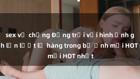 sex vợ chồng Động trời với hình ảnh gái xinh lần lượt lộ hàng trong bộ ảnh mới HOT nhất