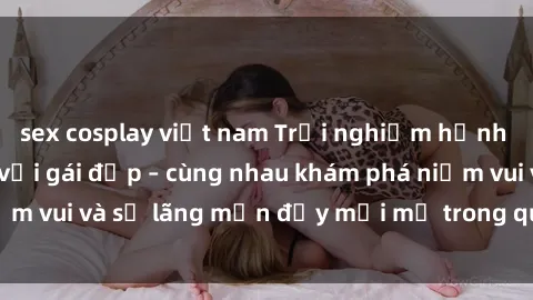sex cosplay việt nam Trải nghiệm hạnh phúc khi làm tình với gái đẹp – cùng nhau khám phá niềm vui và sự lãng mạn đầy mới mẻ trong quan hệ của bạn.
