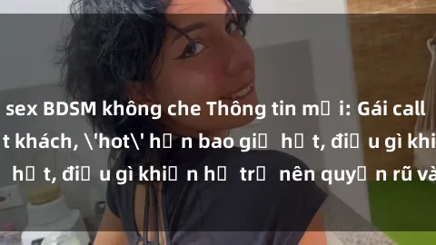 sex BDSM không che Thông tin mới: Gái call girl Việt Nam đắt khách, 'hot' hơn bao giờ hết, điều gì khiến họ trở nên quyến rũ và đáng chú ý?