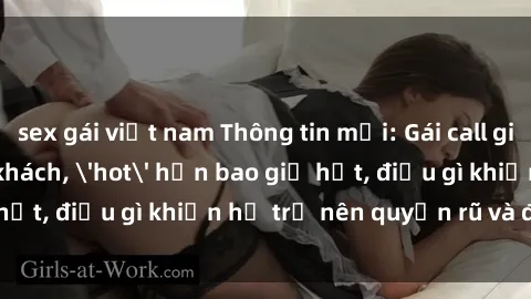 sex gái việt nam Thông tin mới: Gái call girl Việt Nam đắt khách, 'hot' hơn bao giờ hết, điều gì khiến họ trở nên quyến rũ và đáng chú ý?