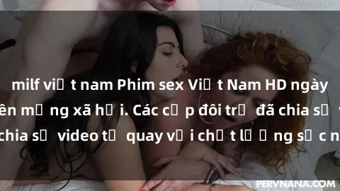 milf việt nam Phim sex Việt Nam HD ngày càng phổ biến trên mạng xã hội. Các cặp đôi trẻ đã chia sẻ video tự quay với chất lượng sắc nét, gợi cảm.