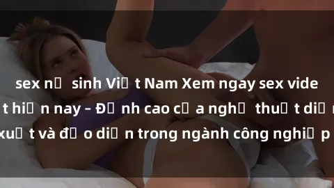 sex nữ sinh Việt Nam Xem ngay sex video Việt Nam hot nhất hiện nay – Đỉnh cao của nghệ thuật diễn xuất và đạo diễn trong ngành công nghiệp phim người lớn tại đây!