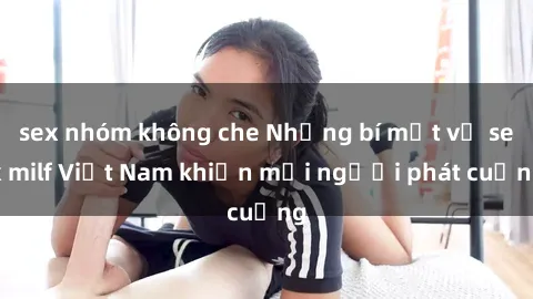 sex nhóm không che Những bí mật về sex milf Việt Nam khiến mọi người phát cuồng