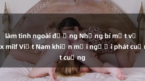 làm tình ngoài đường Những bí mật về sex milf Việt Nam khiến mọi người phát cuồng