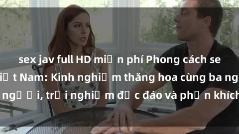 sex jav full HD miễn phí Phong cách sex 3P độc đáo tại Việt Nam: Kinh nghiệm thăng hoa cùng ba người, trải nghiệm độc đáo và phấn khích không thể bỏ lỡ!