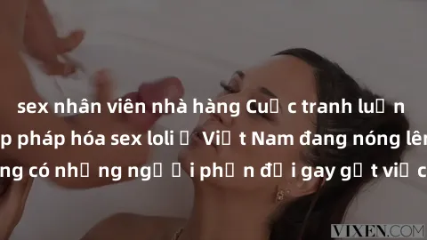 sex nhân viên nhà hàng Cuộc tranh luận về việc có nên hợp pháp hóa sex loli ở Việt Nam đang nóng lên. Đồng thời, cũng có những người phản đối gay gắt việc này vì lo ngại về tác động tiêu cực lên trẻ e