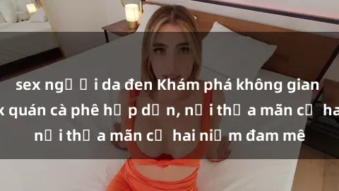 sex người da đen Khám phá không gian độc đáo tại sex quán cà phê hấp dẫn, nơi thỏa mãn cả hai niềm đam mê