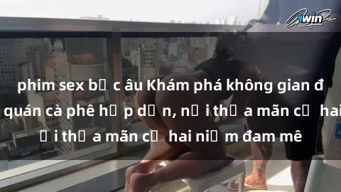 phim sex bắc âu Khám phá không gian độc đáo tại sex quán cà phê hấp dẫn, nơi thỏa mãn cả hai niềm đam mê