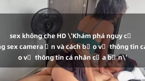 sex không che HD 'Khám phá nguy cơ của việc sử dụng sex camera ẩn và cách bảo vệ thông tin cá nhân của bạn'