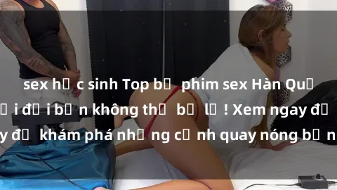 sex học sinh Top bộ phim sex Hàn Quốc hot nhất mọi thời đại bạn không thể bỏ lỡ! Xem ngay để khám phá những cảnh quay nóng bỏng, đầy nghẹt thở!