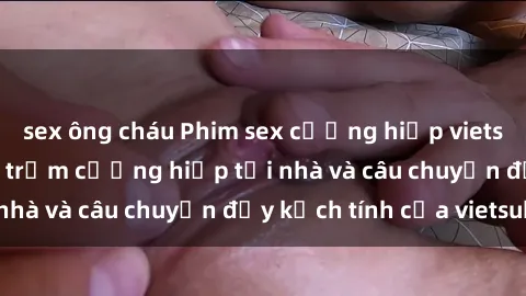 sex ông cháu Phim sex cưỡng hiếp vietsub: Nữ sinh bị tên trộm cưỡng hiếp tại nhà và câu chuyện đầy kịch tính của vietsub