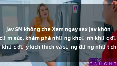 jav SM không che Xem ngay sex jav không che để thỏa mãn cảm xúc, khám phá những khoảnh khắc đầy kích thích và sống động nhất chỉ trong click!