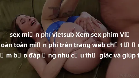 sex miễn phí vietsub Xem sex phim Việt Nam không che hoàn toàn miễn phí trên trang web chất lượng cao. Đảm bảo đáp ứng nhu cầu thị giác và giúp thỏa mãn mong muốn của bạn.