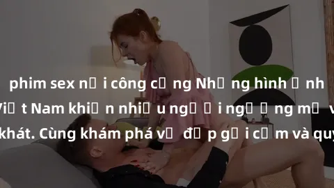 phim sex nơi công cộng Những hình ảnh sex gái sinh viên Việt Nam khiến nhiều người ngưỡng mộ và thèm khát. Cùng khám phá vẻ đẹp gợi cảm và quyến rũ của những cô gái trẻ này.