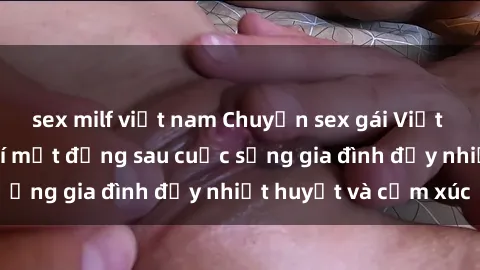 sex milf việt nam Chuyện sex gái Việt có chồng: Những bí mật đằng sau cuộc sống gia đình đầy nhiệt huyết và cảm xúc