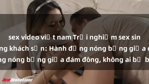 sex video việt nam Trải nghiệm sex sinh viên sôi động trong khách sạn: Hành động nóng bỏng giữa đám đông, không ai bị bỏ lỡ