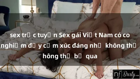 sex trực tuyến Sex gái Việt Nam có con: Trải nghiệm đầy cảm xúc đáng nhớ không thể bỏ qua