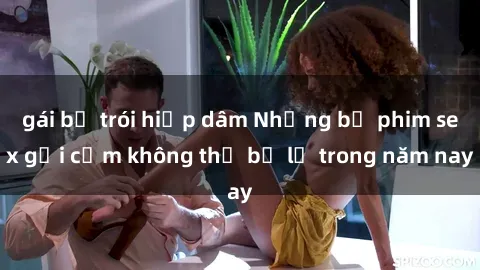 gái bị trói hiếp dâm Những bộ phim sex gợi cảm không thể bỏ lỡ trong năm nay