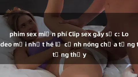 phim sex miễn phí Clip sex gây sốc: Loạt video mới nhất hé lộ cảnh nóng chưa từng thấy