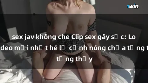 sex jav không che Clip sex gây sốc: Loạt video mới nhất hé lộ cảnh nóng chưa từng thấy