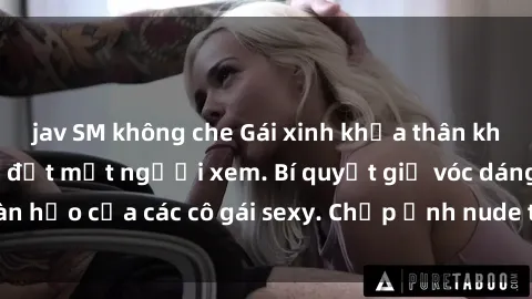 jav SM không che Gái xinh khỏa thân khoe dáng nóng bỏng đốt mắt người xem. Bí quyết giữ vóc dáng hoàn hảo của các cô gái sexy. Chụp ảnh nude tự tin không sợ lộ hàng.