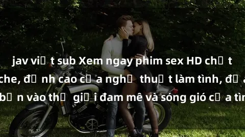 jav việt sub Xem ngay phim sex HD chất lượng cao không che, đỉnh cao của nghệ thuật làm tình, đưa bạn vào thế giới đam mê và sóng gió của tình yêu không giới hạn.