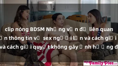 clip nóng BDSM Những vấn đề liên quan đến việc tiếp cận thông tin về sex người lớn và cách giải quyết không gây ảnh hưởng đến trẻ em