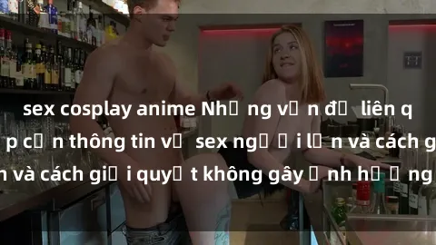 sex cosplay anime Những vấn đề liên quan đến việc tiếp cận thông tin về sex người lớn và cách giải quyết không gây ảnh hưởng đến trẻ em