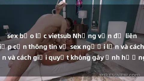sex bạo lực vietsub Những vấn đề liên quan đến việc tiếp cận thông tin về sex người lớn và cách giải quyết không gây ảnh hưởng đến trẻ em