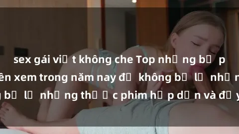 sex gái việt không che Top những bộ phim sex hay nhất nên xem trong năm nay để không bỏ lỡ những thước phim hấp dẫn và đầy kịch tính.