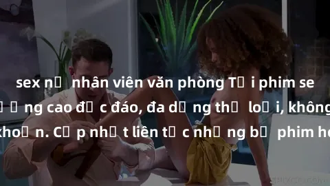 sex nữ nhân viên văn phòng Tải phim sex miễn phí chất lượng cao độc đáo, đa dạng thể loại, không cần đăng ký tài khoản. Cập nhật liên tục những bộ phim hot nhất trên thị trường. Sự lựa chọn hàng đầu c