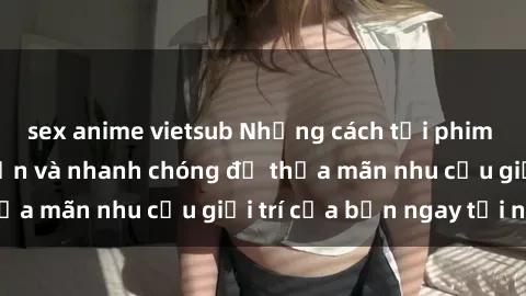 sex anime vietsub Những cách tải phim sex về máy đơn giản và nhanh chóng để thỏa mãn nhu cầu giải trí của bạn ngay tại nhà