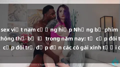 sex việt nam cưỡng hiếp Những bộ phim sex JAV hot nhất không thể bỏ lỡ trong năm nay: từ cặp đôi trẻ đẹp đến các cô gái xinh tươi đầy sức hút.