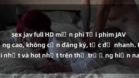 sex jav full HD miễn phí Tải phim JAV miễn phí chất lượng cao, không cần đăng ký, tốc độ nhanh. Mới nhất và hot nhất trên thị trường hiện nay, cập nhật hàng ngày.