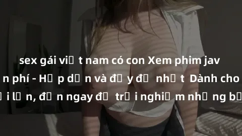sex gái việt nam có con Xem phim jav full HD online miễn phí - Hấp dẫn và đầy đủ nhất  Dành cho người lớn, đến ngay để trải nghiệm những bộ phim hấp dẫn và hấp dẫn.