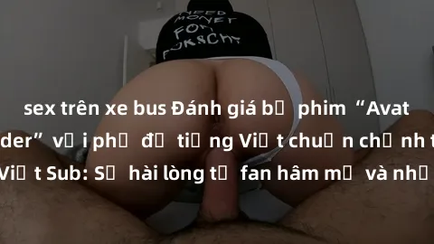 sex trên xe bus Đánh giá bộ phim “Avatar: The Last Airbender” với phụ đề tiếng Việt chuẩn chỉnh từ nhóm Jav Việt Sub: Sự hài lòng từ fan hâm mộ và những điểm đáng chú ý trong bộ phim.