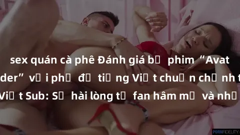 sex quán cà phê Đánh giá bộ phim “Avatar: The Last Airbender” với phụ đề tiếng Việt chuẩn chỉnh từ nhóm Jav Việt Sub: Sự hài lòng từ fan hâm mộ và những điểm đáng chú ý trong bộ phim.