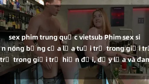 sex phim trung quốc vietsub Phim sex sinh viên: Câu chuyện nóng bỏng của lứa tuổi trẻ trong giới trẻ hiện đại, đầy lửa và đam mê