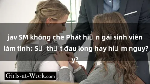jav SM không che Phát hiện gái sinh viên làm tình: Sự thật đau lòng hay hiểm nguy?